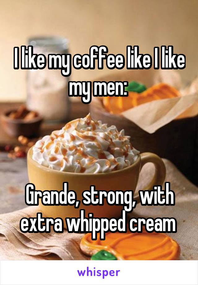 I like my coffee like I like my men: 



Grande, strong, with extra whipped cream 