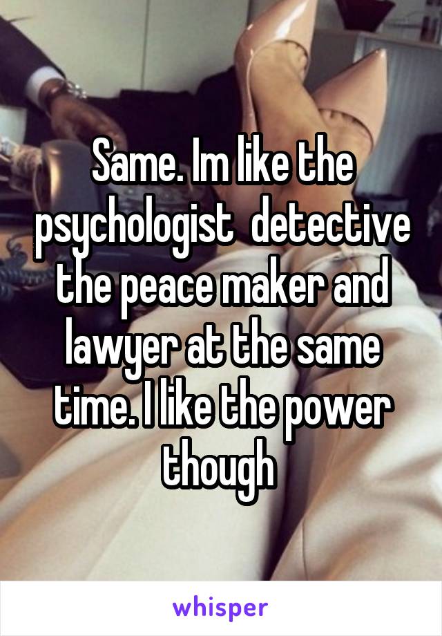 Same. Im like the psychologist  detective the peace maker and lawyer at the same time. I like the power though 