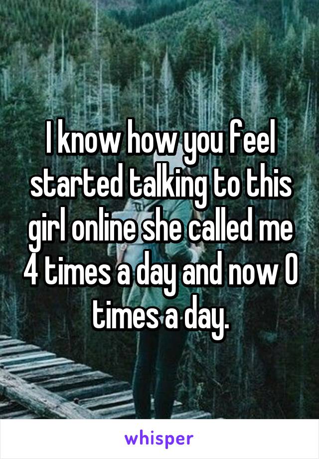 I know how you feel started talking to this girl online she called me 4 times a day and now 0 times a day.
