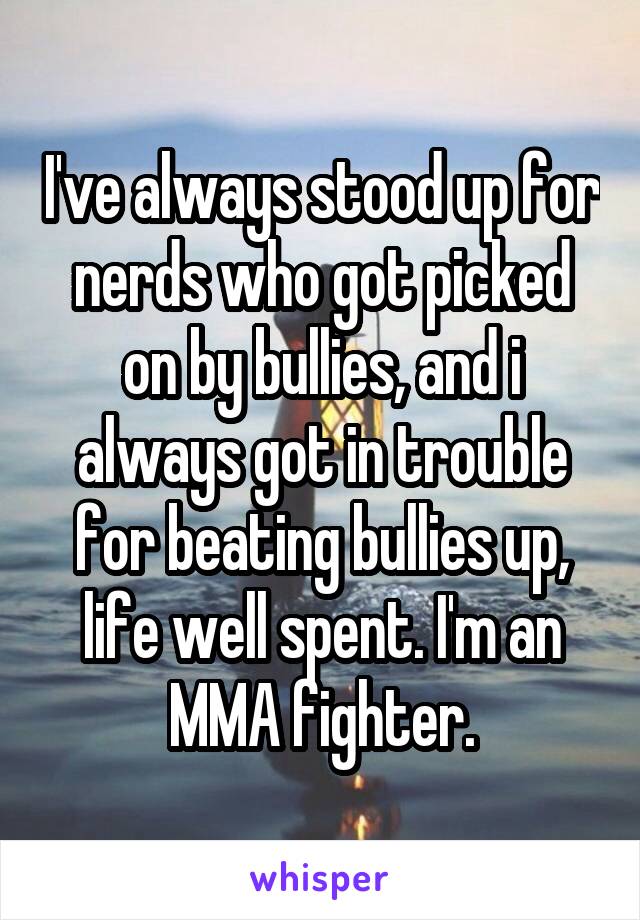 I've always stood up for nerds who got picked on by bullies, and i always got in trouble for beating bullies up, life well spent. I'm an MMA fighter.