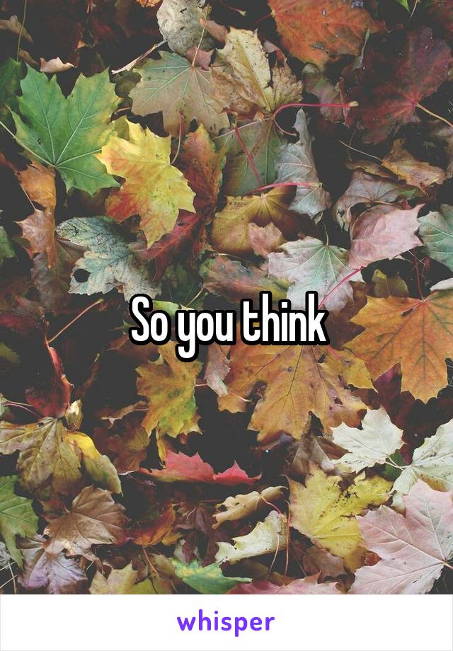 So you think