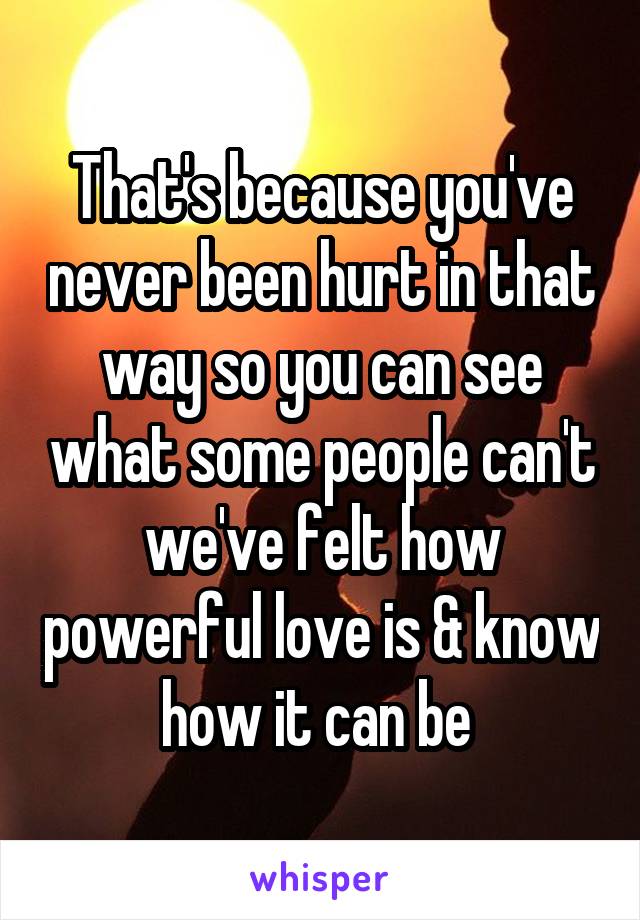 That's because you've never been hurt in that way so you can see what some people can't we've felt how powerful love is & know how it can be 