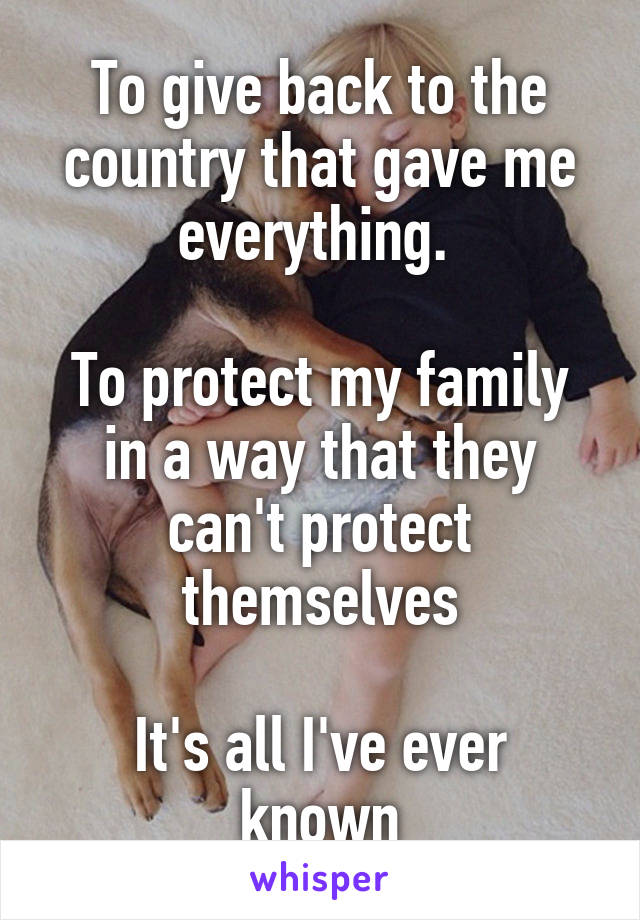 To give back to the country that gave me everything. 

To protect my family in a way that they can't protect themselves

It's all I've ever known