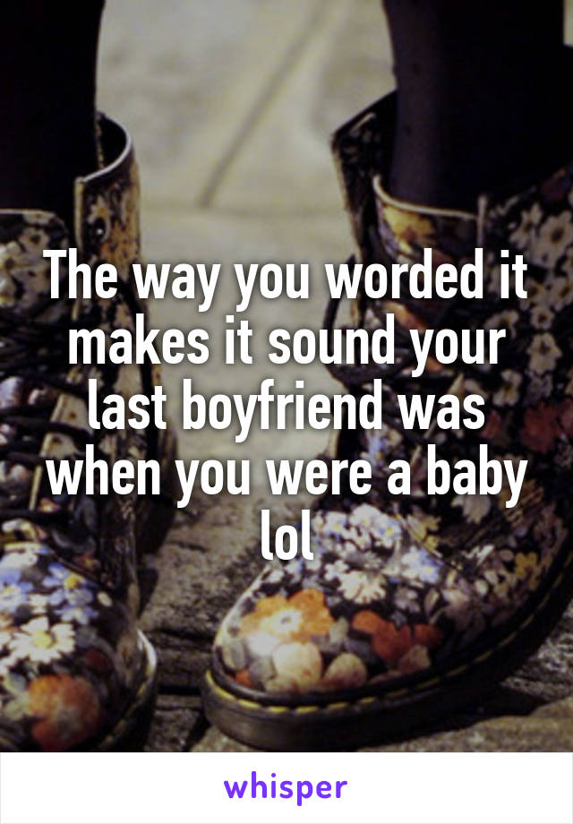 The way you worded it makes it sound your last boyfriend was when you were a baby lol