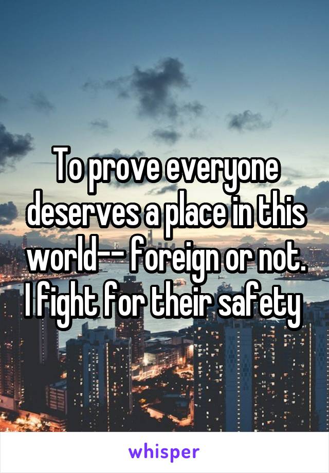 To prove everyone deserves a place in this world-- foreign or not. I fight for their safety 