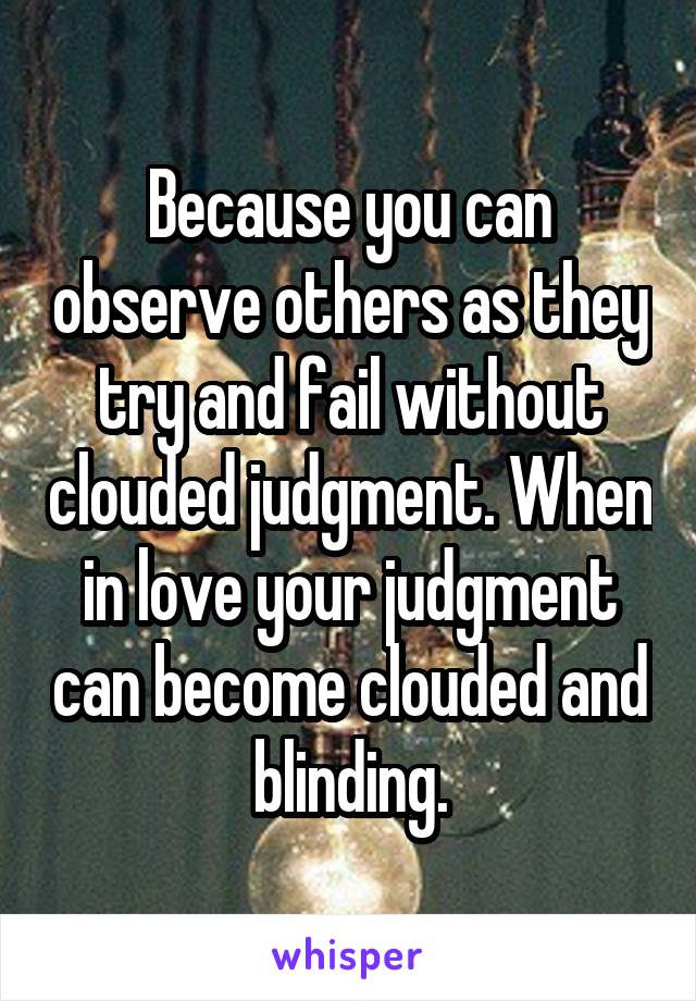 Because you can observe others as they try and fail without clouded judgment. When in love your judgment can become clouded and blinding.