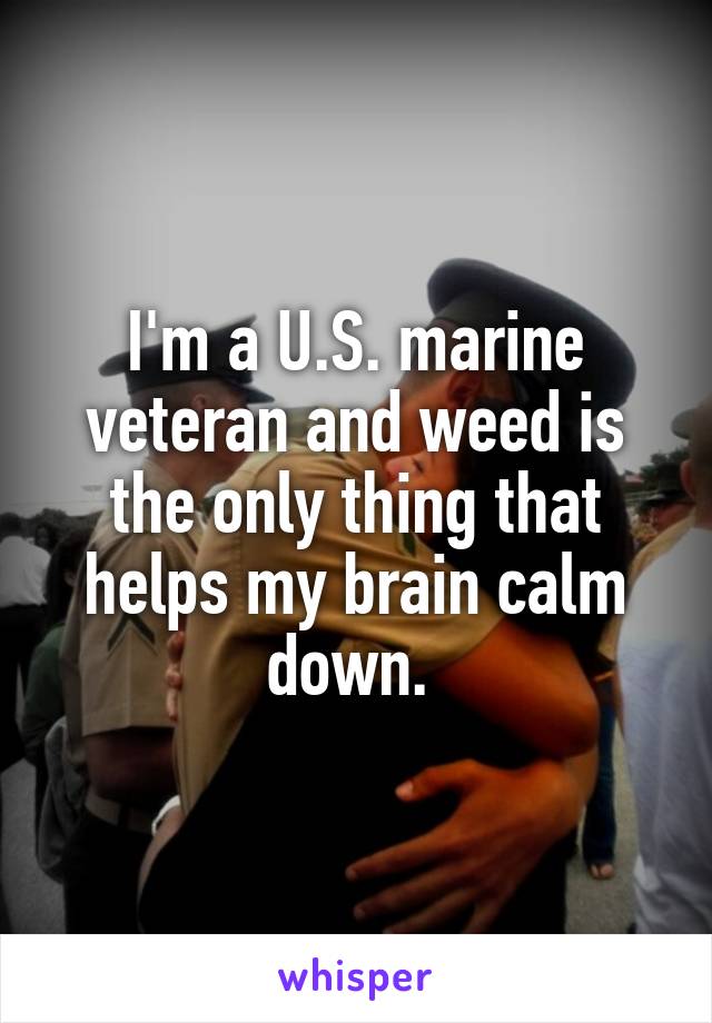 I'm a U.S. marine veteran and weed is the only thing that helps my brain calm down. 