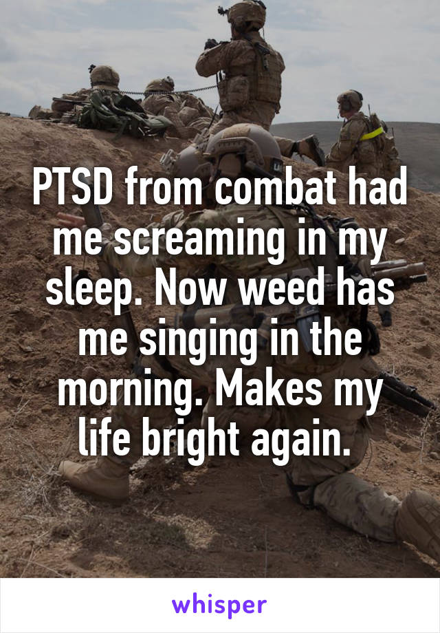 PTSD from combat had me screaming in my sleep. Now weed has me singing in the morning. Makes my life bright again. 