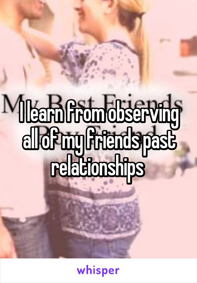 I learn from observing all of my friends past relationships 