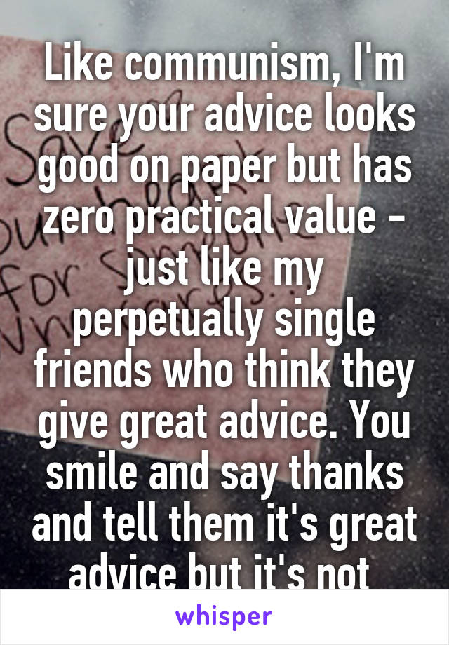 Like communism, I'm sure your advice looks good on paper but has zero practical value - just like my perpetually single friends who think they give great advice. You smile and say thanks and tell them it's great advice but it's not 