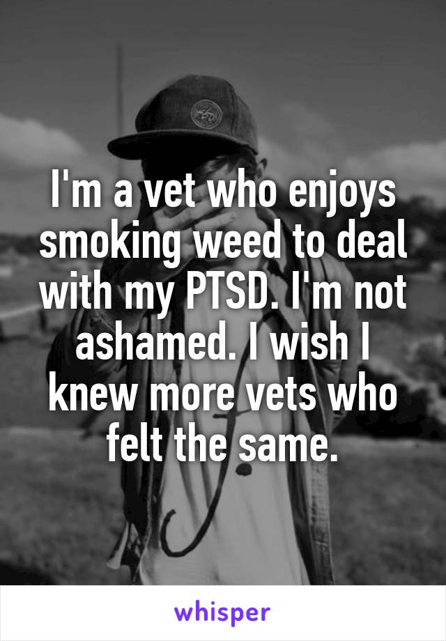 I'm a vet who enjoys smoking weed to deal with my PTSD. I'm not ashamed. I wish I knew more vets who felt the same.