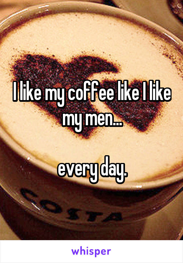 I like my coffee like I like my men...

every day.