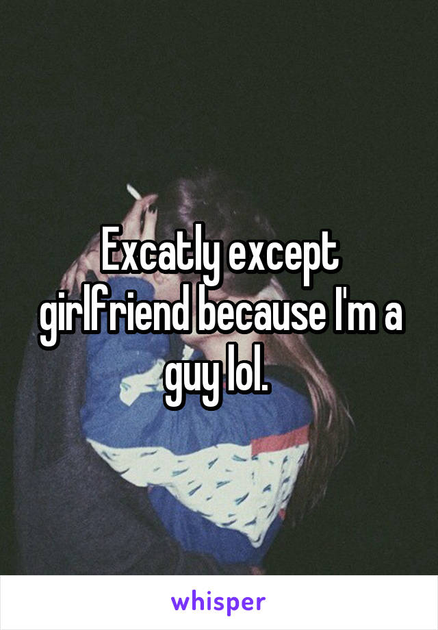 Excatly except girlfriend because I'm a guy lol. 