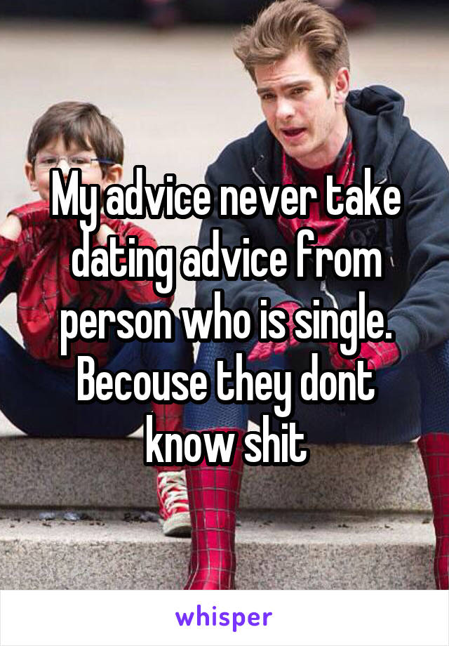 My advice never take dating advice from person who is single. Becouse they dont know shit