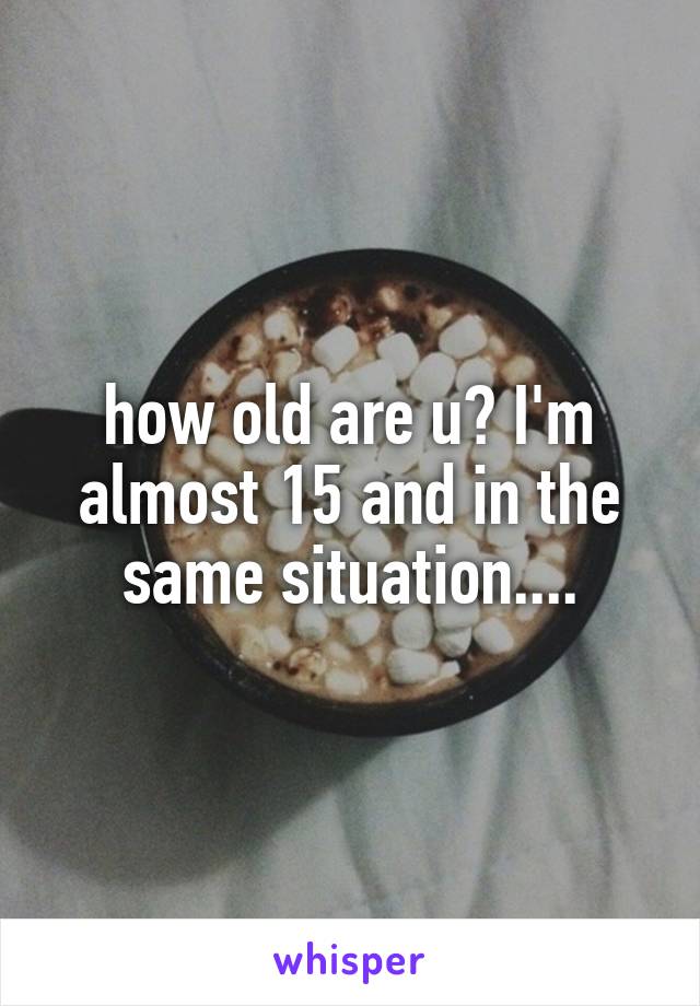 how old are u? I'm almost 15 and in the same situation....