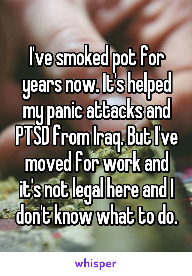 I've smoked pot for years now. It's helped my panic attacks and PTSD from Iraq. But I've moved for work and it's not legal here and I don't know what to do.