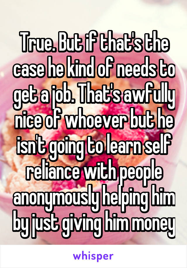 True. But if that's the case he kind of needs to get a job. That's awfully nice of whoever but he isn't going to learn self reliance with people anonymously helping him by just giving him money