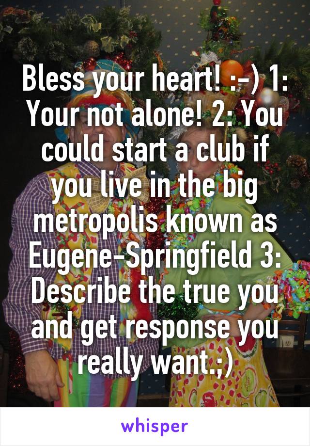 Bless your heart! :-) 1: Your not alone! 2: You could start a club if you live in the big metropolis known as Eugene-Springfield 3: Describe the true you and get response you really want.;)