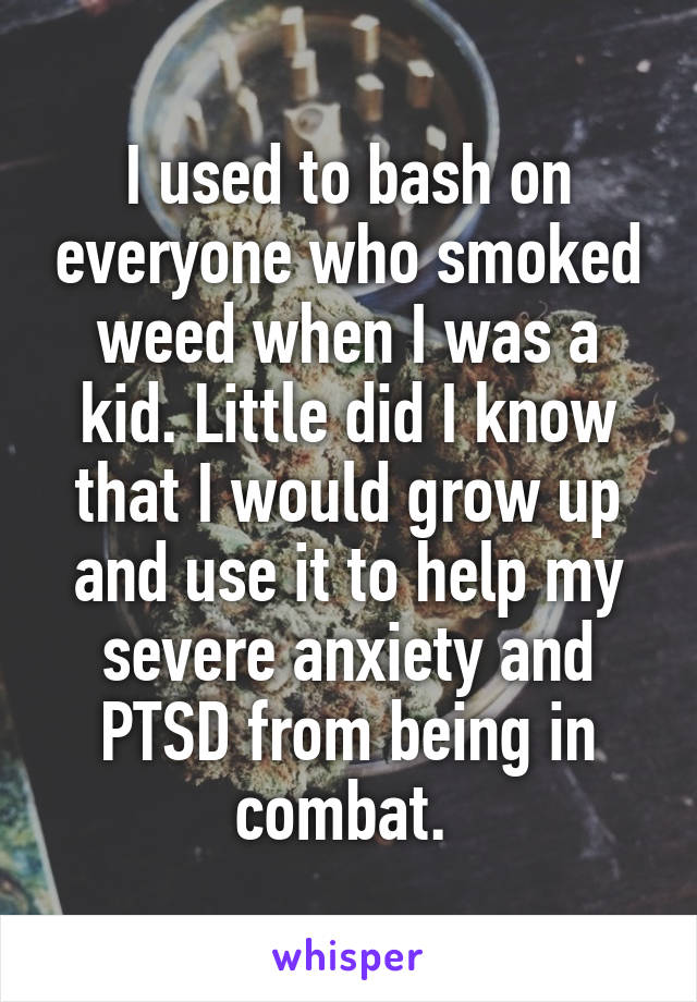 I used to bash on everyone who smoked weed when I was a kid. Little did I know that I would grow up and use it to help my severe anxiety and PTSD from being in combat. 