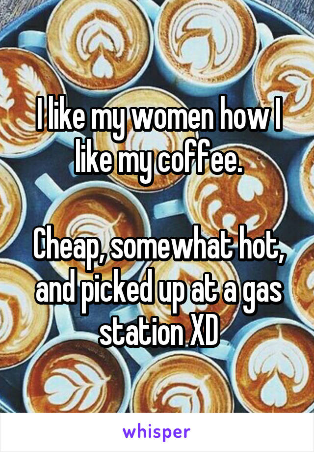 I like my women how I like my coffee.

Cheap, somewhat hot, and picked up at a gas station XD