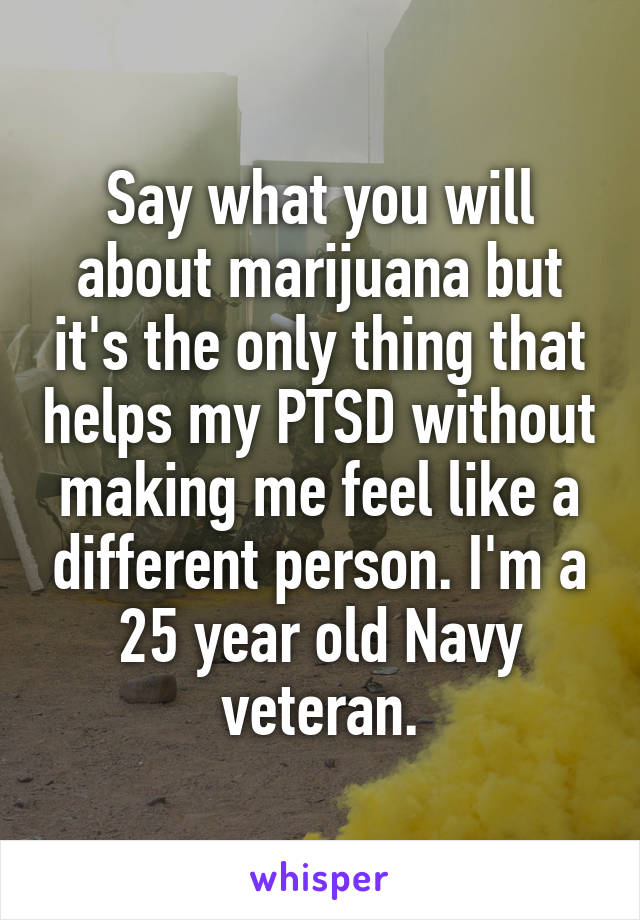 Say what you will about marijuana but it's the only thing that helps my PTSD without making me feel like a different person. I'm a 25 year old Navy veteran.