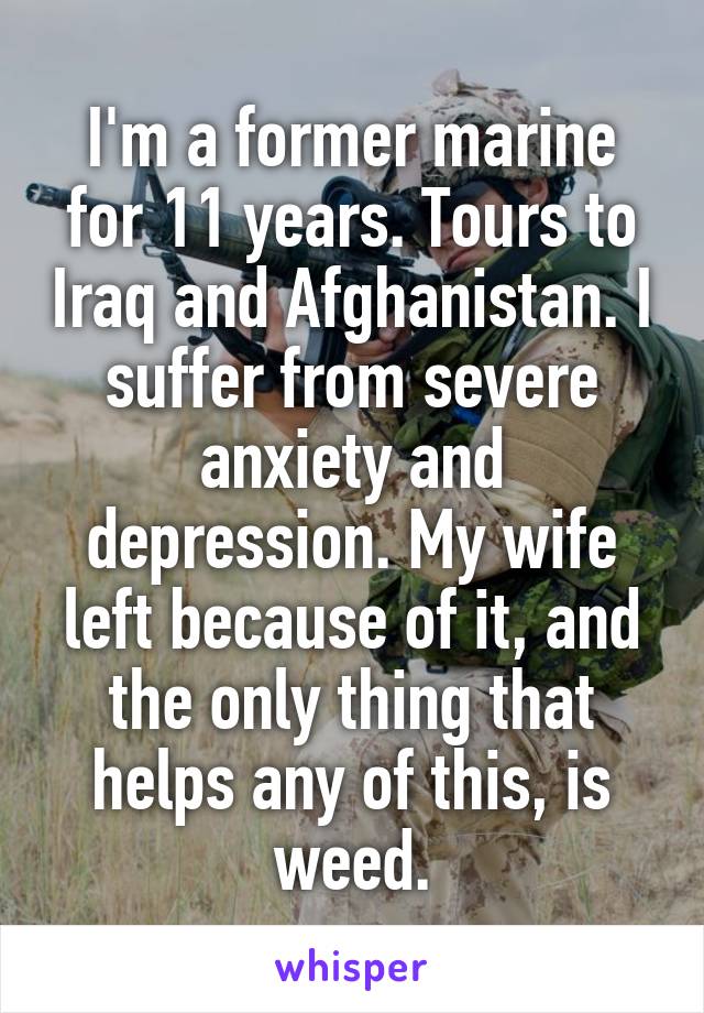 I'm a former marine for 11 years. Tours to Iraq and Afghanistan. I suffer from severe anxiety and depression. My wife left because of it, and the only thing that helps any of this, is weed.