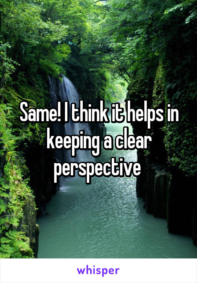 Same! I think it helps in keeping a clear perspective 