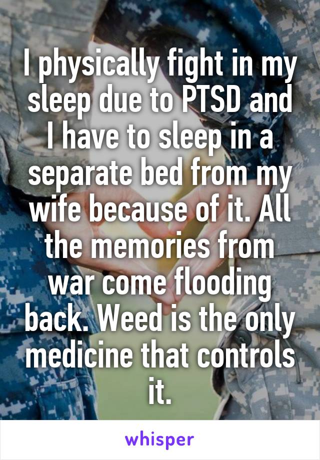 I physically fight in my sleep due to PTSD and I have to sleep in a separate bed from my wife because of it. All the memories from war come flooding back. Weed is the only medicine that controls it.