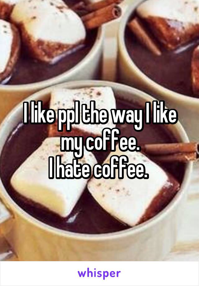 I like ppl the way I like my coffee.
I hate coffee. 