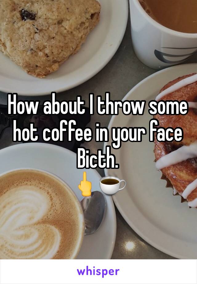 How about I throw some hot coffee in your face Bicth. 
🖕☕️