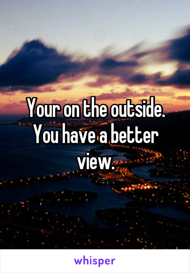 Your on the outside. You have a better view.