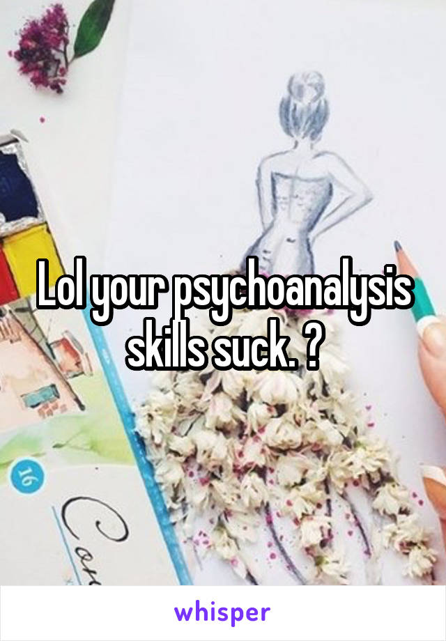 Lol your psychoanalysis skills suck. 😜