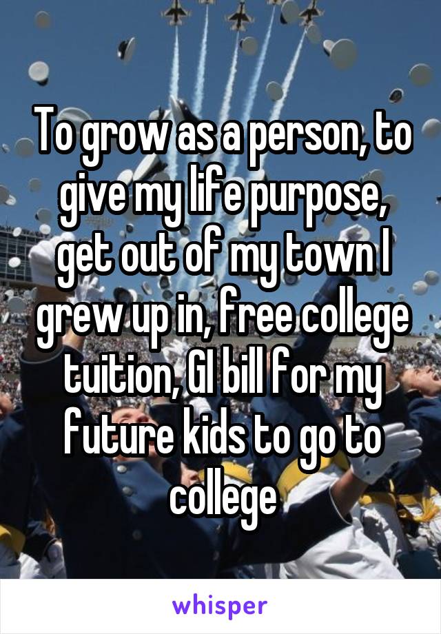 To grow as a person, to give my life purpose, get out of my town I grew up in, free college tuition, GI bill for my future kids to go to college