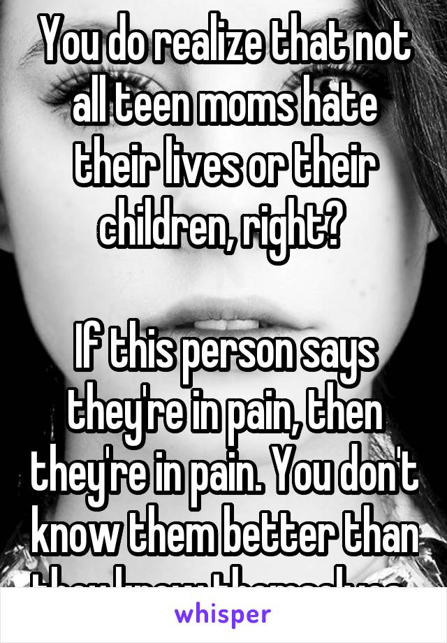 You do realize that not all teen moms hate their lives or their children, right? 

If this person says they're in pain, then they're in pain. You don't know them better than they know themselves. 