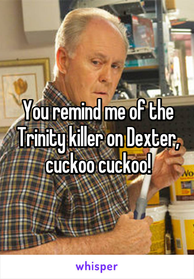 You remind me of the Trinity killer on Dexter, cuckoo cuckoo!