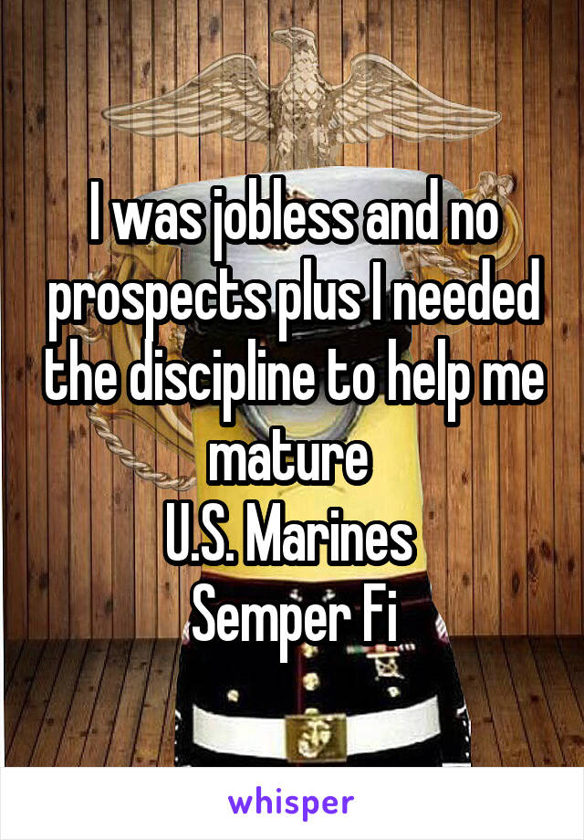 I was jobless and no prospects plus I needed the discipline to help me mature 
U.S. Marines 
Semper Fi