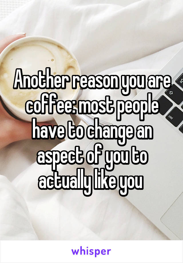 Another reason you are coffee: most people have to change an aspect of you to actually like you 