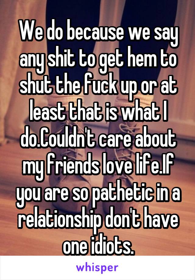 We do because we say any shit to get hem to shut the fuck up or at least that is what I do.Couldn't care about my friends love life.If you are so pathetic in a relationship don't have one idiots.