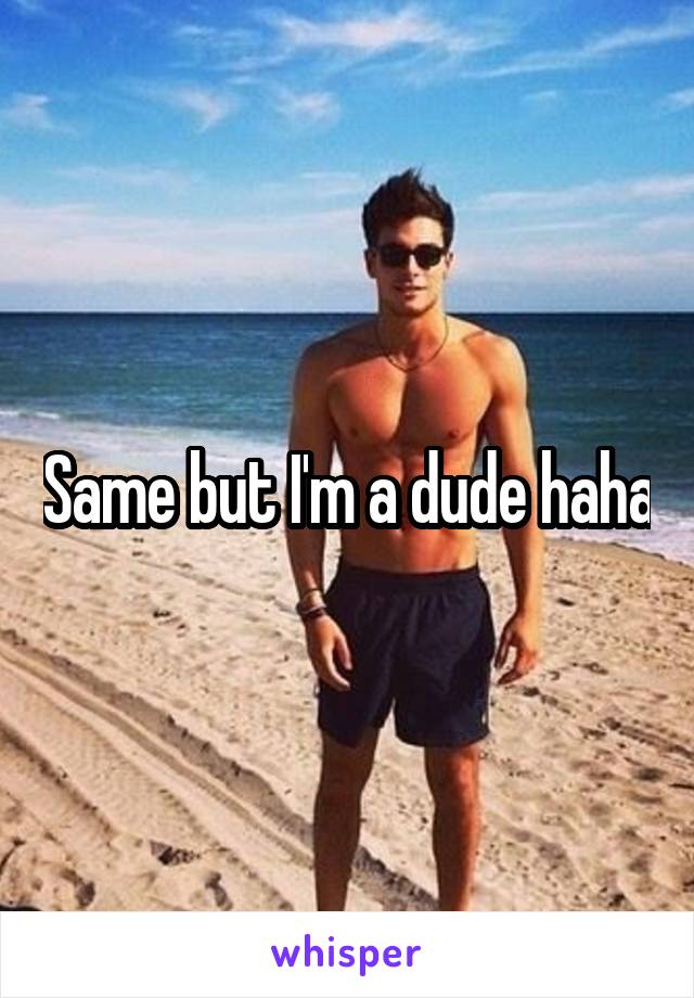 Same but I'm a dude haha