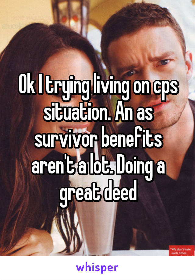 Ok I trying living on cps situation. An as survivor benefits aren't a lot. Doing a great deed