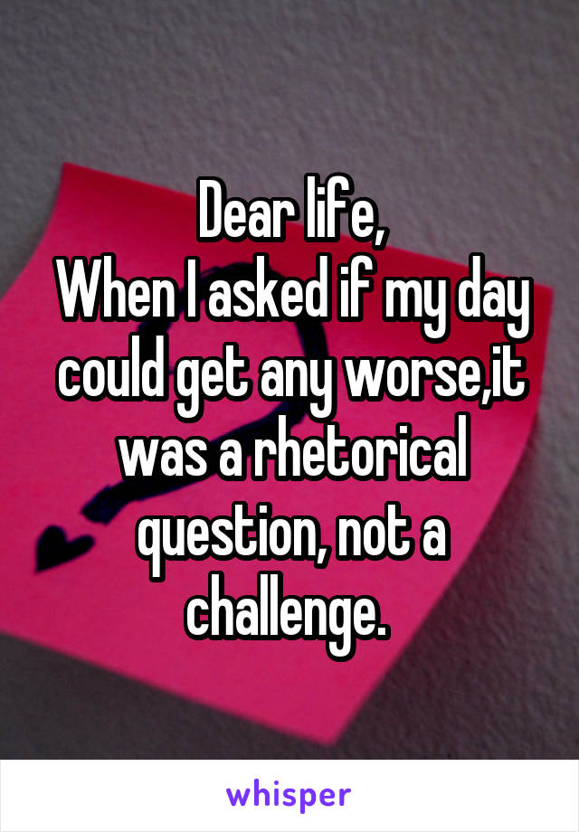 Dear life,
When I asked if my day could get any worse,it was a rhetorical question, not a challenge. 