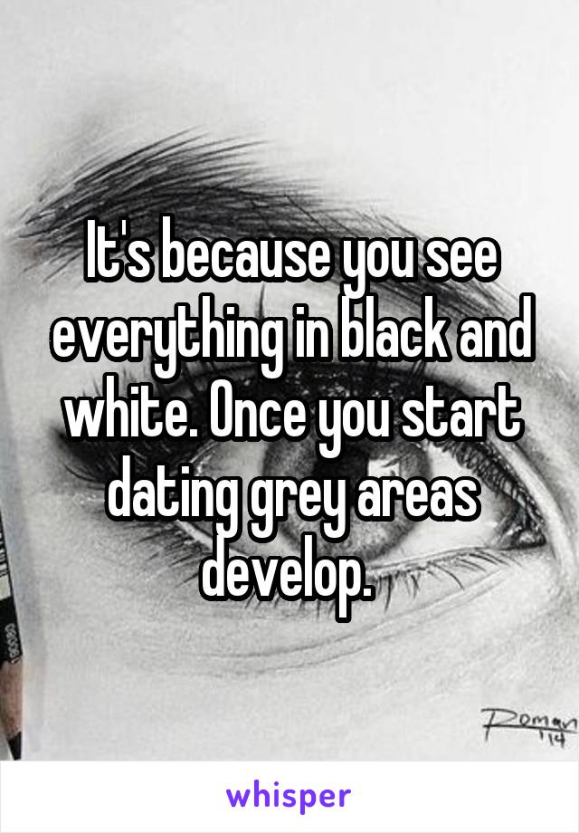 It's because you see everything in black and white. Once you start dating grey areas develop. 