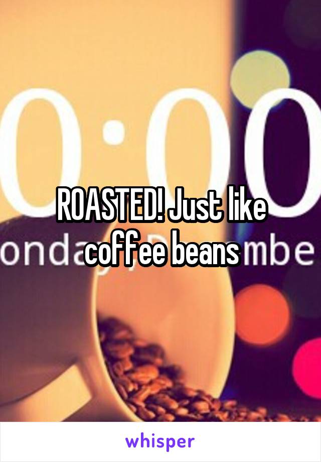 ROASTED! Just like coffee beans