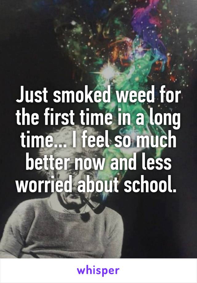 Just smoked weed for the first time in a long time... I feel so much better now and less worried about school. 