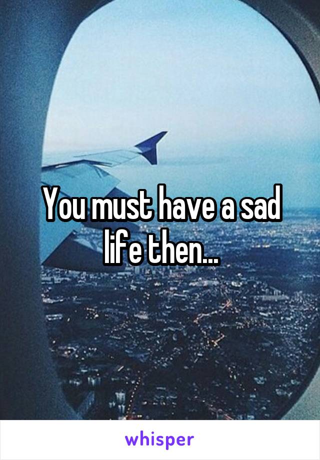 You must have a sad life then...