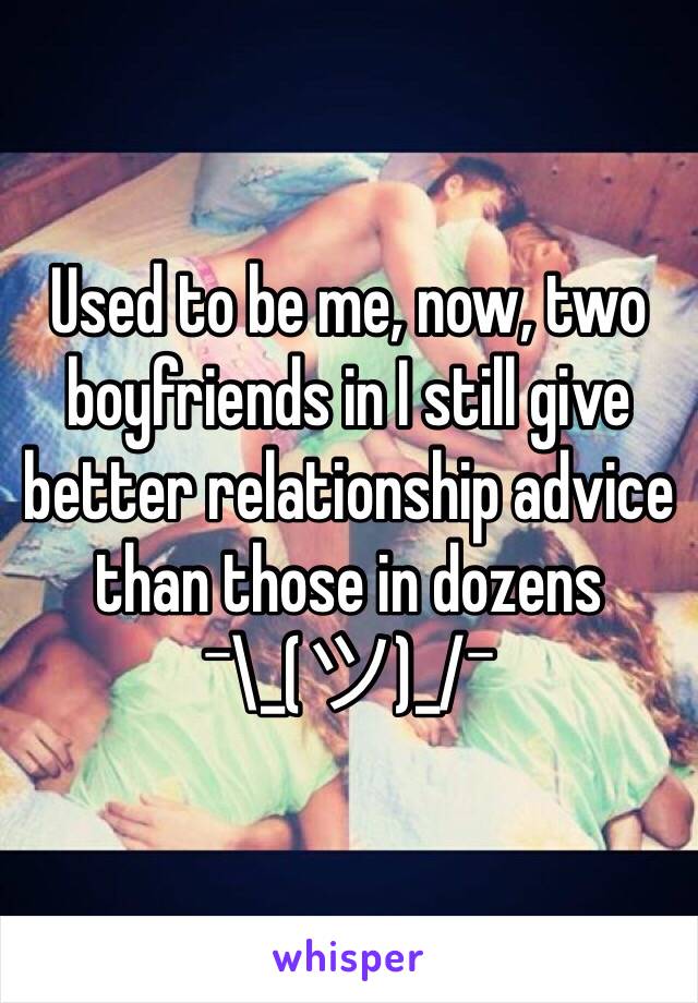 Used to be me, now, two boyfriends in I still give better relationship advice than those in dozens
¯\_(ツ)_/¯