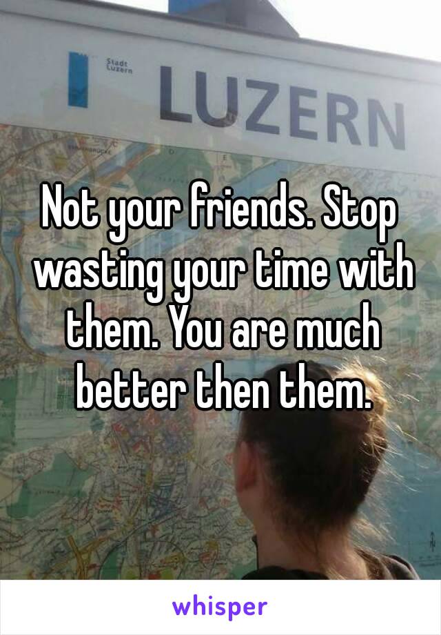 Not your friends. Stop wasting your time with them. You are much better then them.