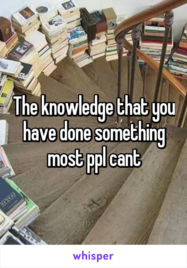 The knowledge that you have done something most ppl cant