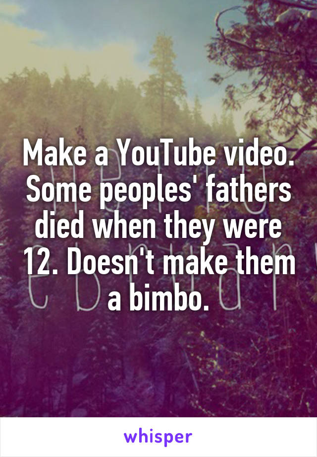 Make a YouTube video. Some peoples' fathers died when they were 12. Doesn't make them a bimbo.