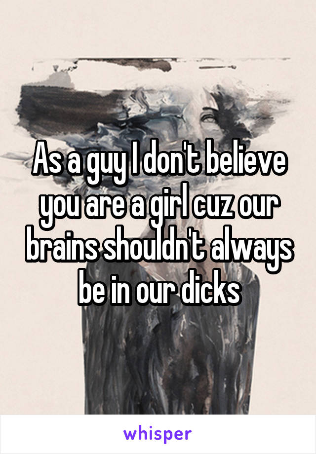 As a guy I don't believe you are a girl cuz our brains shouldn't always be in our dicks